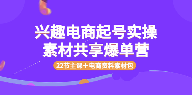 兴趣电商起号实操素材共享爆单营（22节主课＋电商资料素材包）-阿灿说钱