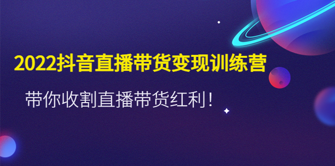 2022抖音直播带货变现训练营，带你收割直播带货红利！-阿灿说钱