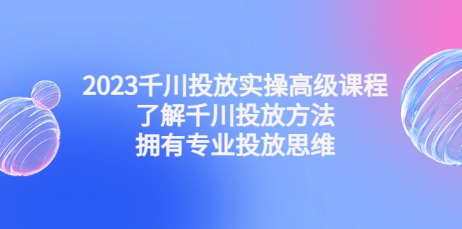 图片[1]-2023千川投放实操高级课程：了解千川投放方法，拥有专业投放思维-阿灿说钱