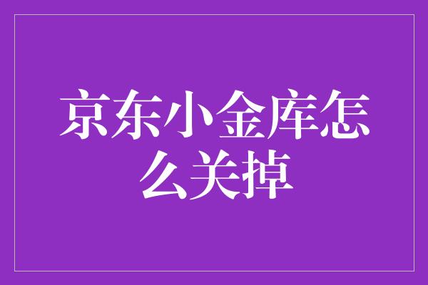 怎么关闭注销京东小金库？三步教你轻松搞定！-阿灿说钱