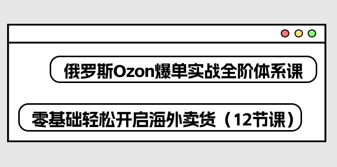 俄罗斯 Ozon-爆单实战全阶体系课，零基础轻松开启海外卖货（12节课）-阿灿说钱