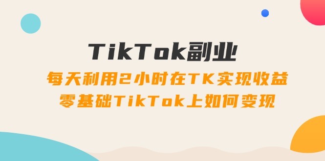 TikTok副业：每天利用2小时在TK实现收益，零基础TikTok上如何变现，34节程-阿灿说钱