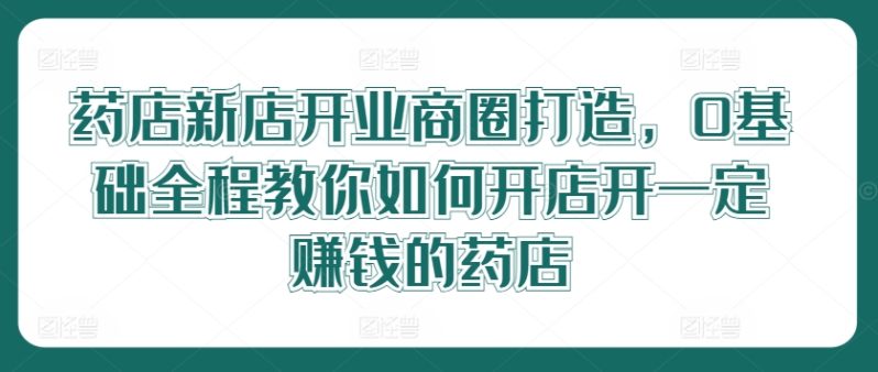 药店新店开业商圈打造，0基础全程教你如何开店开一定赚钱的药店 -1