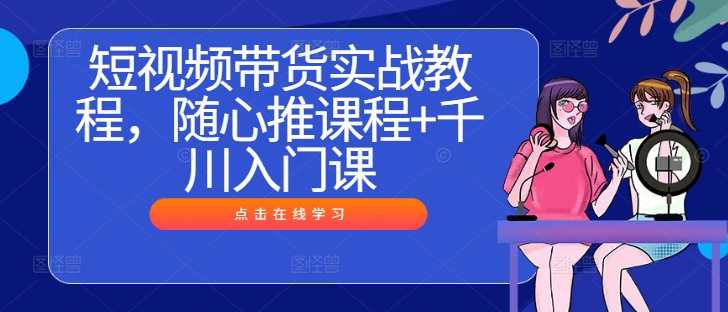 短视频带货实战教程，随心推课程+千川入门课 -1