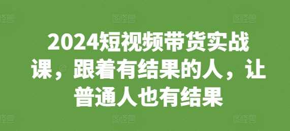 2024短视频带货实战课，跟着有结果的人，让普通人也有结果 -1