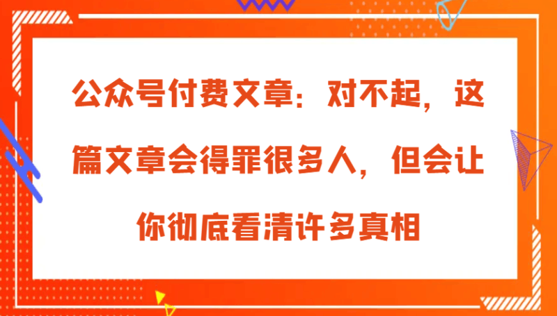 公众号付费文章：对不起，这篇文章会得罪很多人，但会让你彻底看清许多真相 -1