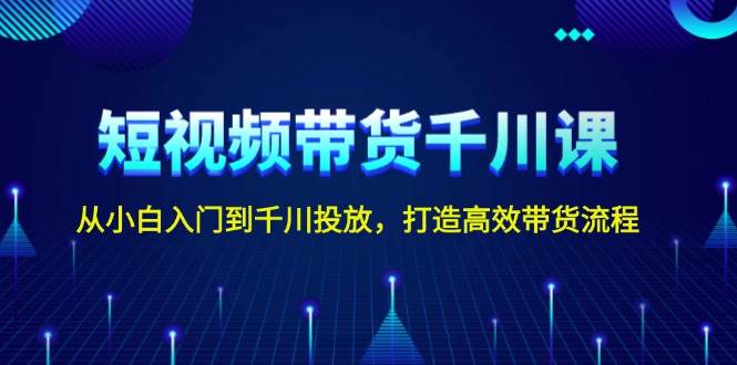 短视频带货千川课，从小白入门到千川投放，打造高效带货流程-阿灿说钱