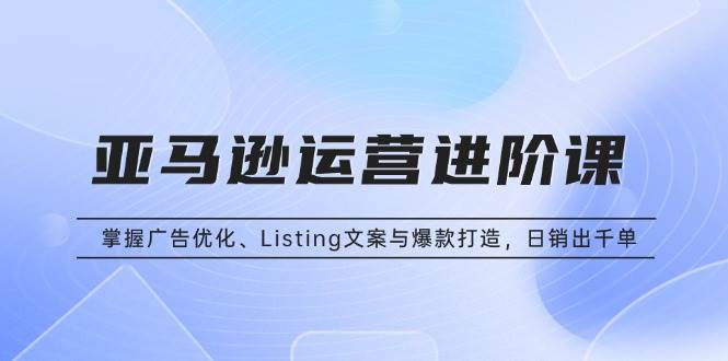 亚马逊运营进阶课：掌握广告优化、Listing文案与爆款打造，日销出千单 -1